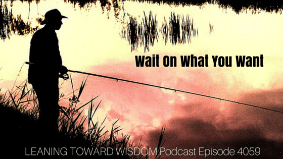 Wait On What You Want - LEANING TOWARD WISDOM Podcast Episode 4059