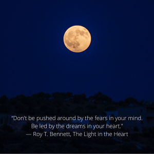 “Don't be pushed around by the fears in your mind. Be led by the dreams in your heart.” ― Roy T. Bennett, The Light in the Heart