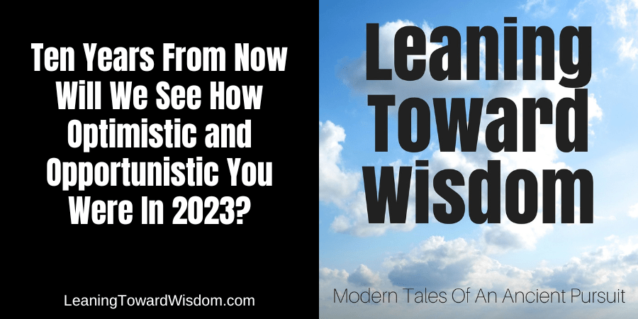 Ten Years From Now Will We See How Optimistic and Opportunistic You Were In 2023?